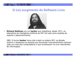 35
 Richard Stallman era um hacker que trabalhava, desde 1971, no
laboratório de Inteligência Artificial do MIT (AI Lab) como analista de
suporte e desenvolvimento.
OBS: O termo hacker havia sido criado no próprio MIT, na década
anterior e designava as pessoas que buscavam incansavelmente conhecer
cada vez mais dos computadores e que acreditavam no livre intercâmbio
de informações.
O (re) surgimento do Software Livre
 
