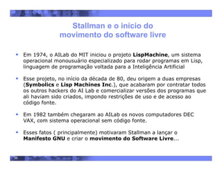 36
Stallman e o início do
movimento do software livre
 Em 1974, o AILab do MIT iniciou o projeto LispMachine, um sistema
operacional monousuário especializado para rodar programas em Lisp,
linguagem de programação voltada para a Inteligência Artificial
 Esse projeto, no início da década de 80, deu origem a duas empresas
(Symbolics e Lisp Machines Inc.), que acabaram por contratar todos
os outros hackers do AI Lab e comercializar versões dos programas que
ali haviam sido criados, impondo restrições de uso e de acesso ao
código fonte.
 Em 1982 também chegaram ao AILab os novos computadores DEC
VAX, com sistema operacional sem código fonte.
 Esses fatos ( principalmente) motivaram Stallman a lançar o
Manifesto GNU e criar o movimento do Software Livre...
 