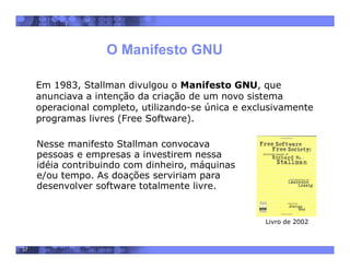 37
O Manifesto GNU
Nesse manifesto Stallman convocava
pessoas e empresas a investirem nessa
idéia contribuindo com dinheiro, máquinas
e/ou tempo. As doações serviriam para
desenvolver software totalmente livre.
Em 1983, Stallman divulgou o Manifesto GNU, que
anunciava a intenção da criação de um novo sistema
operacional completo, utilizando-se única e exclusivamente
programas livres (Free Software).
Livro de 2002
 