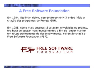 38
A Free Software Foundation
Em 1984, Stallman deixou seu emprego no MIT e deu início a
criação dos programas do Projeto GNU.
Em 1985, como mais pessoas já estavam envolvidas no projeto,
era hora de buscar mais investimentos a fim de poder manter
um grupo permanente de desenvolvimento. Foi então criada a
Free Software Foundation (FSF).
 