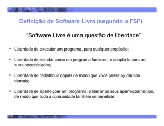 39
Definição de Software Livre (segundo a FSF)
“Software Livre é uma questão de liberdade”
 Liberdade de executar um programa, para qualquer propósito;
 Liberdade de estudar como um programa funciona, e adaptá-lo para as
suas necessidades;
 Liberdade de redistribuir cópias de modo que você possa ajudar aos
demais;
 Liberdade de aperfeiçoar um programa, e liberar os seus aperfeiçoamentos,
de modo que toda a comunidade também se beneficie;
 