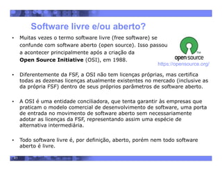41
• Muitas vezes o termo software livre (free software) se
confunde com software aberto (open source). Isso passou
a acontecer principalmente após a criação da
Open Source Initiative (OSI), em 1988.
• Diferentemente da FSF, a OSI não tem licenças próprias, mas certifica
todas as dezenas licenças atualmente existentes no mercado (inclusive as
da própria FSF) dentro de seus próprios parâmetros de software aberto.
• A OSI é uma entidade conciliadora, que tenta garantir às empresas que
praticam o modelo comercial de desenvolvimento de software, uma porta
de entrada no movimento de software aberto sem necessariamente
adotar as licenças da FSF, representando assim uma espécie de
alternativa intermediária.
• Todo software livre é, por definição, aberto, porém nem todo software
aberto é livre.
Software livre e/ou aberto?
https://opensource.org/
 