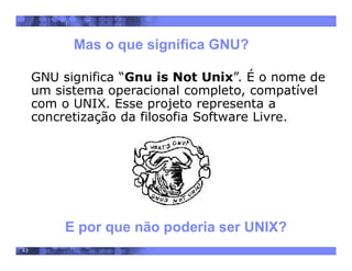 43
Mas o que significa GNU?
GNU significa “Gnu is Not Unix”. É o nome de
um sistema operacional completo, compatível
com o UNIX. Esse projeto representa a
concretização da filosofia Software Livre.
E por que não poderia ser UNIX?
 