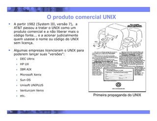 44
O produto comercial UNIX
 A partir 1982 (System III, versão 7), a
AT&T passou a tratar o UNIX como um
produto comercial e a não liberar mais o
código fonte... e a acionar judicialmente
quem usasse o nome ou código do UNIX
sem licença.
 Algumas empresas licenciaram o UNIX para
poderem lançar suas “versões”:
 DEC Ultrix
 HP UX
 IBM AIX
 Microsoft Xenix
 Sun OS
 Unisoft UNIPLUS
 Venturcom Venix
 etc. Primeira propaganda do UNIX
 