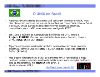 45
O UNIX no Brasil
• Algumas universidades brasileiras até tentaram licenciar o UNIX, mas
não obtiveram sucesso por causa de contendas comerciais entre o Brasil
e os EUA. Então partiram para desenvolver sistemas próprios,
compatíveis com UNIX, mas sem usar código da AT&T.
• Em 1982 o Núcleo de Computação Eletrônica da UFRJ criou o
Projeto PLURIX. Outras universidades também o fizeram, como a
UFMG (DCC-IX) e USP (Real).
• Algumas empresas nacionais também desenvolveram seus próprios
sistemas, como a COBRA (SOX ), EDISA (Edix), DigiRede (Digix) e
Softec (Analix).
• Mas depois chegaram ao Brasil os sistemas UNIX licenciados e hoje
nenhum desses sistemas nacionais existe mais, com exceção do Plurix,
que se transformou no TROPIX em 1994, e
ainda existe na UFRJ.
http://www.tropix.nce.ufrj.br/
 