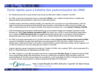 48
Corte rápido para a batalha das padronizações do UNIX
• Hoje a especificação do UNIX está sob a “guarda” do Open Group
http://www.unix.org/
• Em meados dos anos 80, as duas famílias mais comuns do UNIX eram o BSD e o System V da AT&T.
• Em 1984 um grupo de fornecedores formou a organização X/Open, com o objetivo de desenvolver um padrão para
sistemas abertos. Eles escolheram o UNIX como a base deste sistema.
• O X/Open acabou chamando a atenção da AT&T, que respondeu com um acordo com a Sun Microsystems, a líder de
então no fornecimento de sistemas da família BSD, para aumentar a uniformidade do UNIX e iniciar um trabalho, em
1987, no desenvolvimento de um sistema unificado. Este sistema foi lançado com o nome System V Release 4 (SVR4).
• Outro fornecedores que licenciavam o UNIX temeram que a Sun pudesse receber uma vantagem excessiva e então
formaram em 1988 a Open Software Foundation (OSF). No mesmo ano, a AT&T e outros fornecedores responderam
com a criação da UNIX International (UI) As questões técnicas logo deram lugar a uma disputa comercial pública e
despudorada pelas duas versões "abertas" do UNIX, com o X/Open defendendo um ponto de vista intermediário.
• Em 1993 os principais participantes da UI e da OSF formaram a aliança Common Open Software Environment (COSE),
marcando o final efetivo da parte mais significativa da era das guerras do UNIX. Em junho, a AT&T vendeu os seus
direitos sobre o UNIX para a Novell e, em outubro, a Novell transferiu a marca UNIX para a X/Open. No ano seguinte, a UI
e a OSF se fundiram em uma nova instituição que manteve o nome OSF.
• Surgiram algumas rupturas ocasionais promovidas por “facções” do UNIX, como a aliança "3DA", entre as empresas HP e
SCO, e o Projeto Monterey, de 1998 liderado pela IBM e Intel.
• Em 1996, a X/Open e a nova OSF se fundiram para formar a organização The Open Group. O trabalho da aliança COSE,
como a especificação Single UNIX Specification, tornou-se o padrão para os sistemas UNIX licenciados e hoje é de
responsabilidade do The Open Group. Apesar da convergência, o dano à reputação do UNIX no mercado já havia ocorrido
e o grande vencedor dessa batalha foi o Sistema Operacional Windows NT da Microsoft.
 