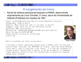 49
O surgimento do Linux
• Kernel de sistema operacional baseado no MINIX, desenvolvido
originalmente por Linus Torvalds, 21 anos, aluno da Universidade de
Helsinki (Finlândia) em meados de 1991.
 