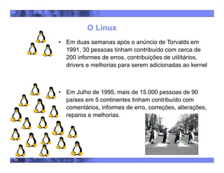 50
O Linux
• Em duas semanas após o anúncio de Torvalds em
1991, 30 pessoas tinham contribuído com cerca de
200 informes de erros, contribuições de utilitários,
drivers e melhorias para serem adicionadas ao kernel
• Em Julho de 1995, mais de 15.000 pessoas de 90
países em 5 continentes tinham contribuído com
comentários, informes de erro, correções, alterações,
reparos e melhorias.
 