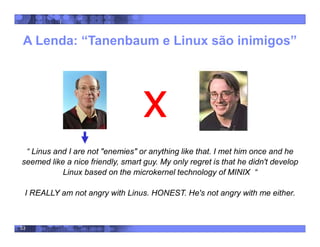 53
A Lenda: “Tanenbaum e Linux são inimigos”
“ Linus and I are not "enemies" or anything like that. I met him once and he
seemed like a nice friendly, smart guy. My only regret is that he didn't develop
Linux based on the microkernel technology of MINIX “
I REALLY am not angry with Linus. HONEST. He's not angry with me either.
 