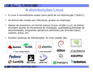 54
A distribuições Linux
 O Linux é normalmente usado como parte de um distribuição (“distro”).
 As distros são criadas por indivíduos, grupos ou empresas.
 Apesar de possuírem um kernel comum (Linux versão x.y.z), as distros
divergem quanto às ferramenta de instalação, qualidade/quantidade de
documentação, programas aplicativos adicionais (de diversos tipos),
suporte, preço, etc.
 Existem centenas de distribuições. As mais usadas são:
+ uso corporativo + uso pessoal
 
