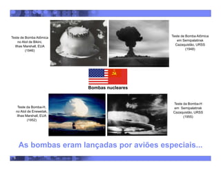 6
Teste de Bomba Atômica
no Atol de Bikini,
Ilhas Marshall, EUA
(1946)
Teste de Bomba Atômica
em Semipalatinsk
Cazaquistão, URSS
(1948)
Teste da Bomba-H,
no Atol de Enewetak,
Ilhas Marshall, EUA
(1952)
Teste da Bomba-H
em Semipalatinsk
Cazaquistão, URSS
(1955)
As bombas eram lançadas por aviões especiais...
Bombas nucleares
 