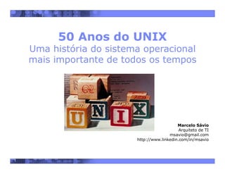 1
50 Anos do UNIX
Uma história do sistema operacional
mais importante de todos os tempos
Marcelo Sávio
Arquiteto de TI
msavio@gmail.com
http://www.linkedin.com/in/msavio
 