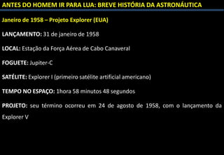 ANTES DO HOMEM IR PARA LUA: BREVE HISTÓRIA DA ASTRONÁUTICA
Janeiro de 1958 – Projeto Explorer (EUA)
LANÇAMENTO: 31 de janeiro de 1958
LOCAL: Estação da Força Aérea de Cabo Canaveral
FOGUETE: Jupiter-C
SATÉLITE: Explorer I (primeiro satélite artificial americano)
TEMPO NO ESPAÇO: 1hora 58 minutos 48 segundos
PROJETO: seu término ocorreu em 24 de agosto de 1958, com o lançamento da
Explorer V
 