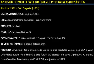 ANTES DO HOMEM IR PARA LUA: BREVE HISTÓRIA DA ASTRONÁUTICA
Abril de 1961 – Yuri Gagarin (URSS)
LANÇAMENTO: 12 de abril de 1961
LOCAL: cosmódromo Baikonur, União Soviética
FOGUETE: Vostok I
MÓDULO: Vostok-3KA No.3
COSMONAUTA: Yuri Alekseievitch Gagarin (“a Terra é azul”)
TEMPO NO ESPAÇO: 1 hora e 48 minutos
PROJETO: A Vostok I foi a primeira de um série dos módulos Vostok tipo 3KA a voar.
Oito delas foram construídas e seis foram ao espaço em voos tripulados. O último
com Valentina Tereshkova, na Vostok VI, em junho de 1963.
 