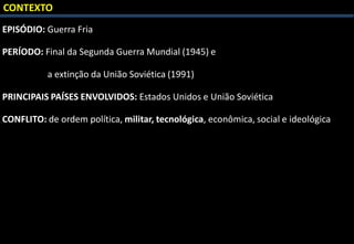 CONTEXTO
EPISÓDIO: Guerra Fria
PERÍODO: Final da Segunda Guerra Mundial (1945) e
a extinção da União Soviética (1991)
PRINCIPAIS PAÍSES ENVOLVIDOS: Estados Unidos e União Soviética
CONFLITO: de ordem política, militar, tecnológica, econômica, social e ideológica
 