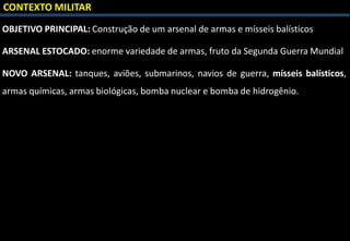 CONTEXTO MILITAR
OBJETIVO PRINCIPAL: Construção de um arsenal de armas e mísseis balísticos
ARSENAL ESTOCADO: enorme variedade de armas, fruto da Segunda Guerra Mundial
NOVO ARSENAL: tanques, aviões, submarinos, navios de guerra, mísseis balísticos,
armas químicas, armas biológicas, bomba nuclear e bomba de hidrogênio.
 