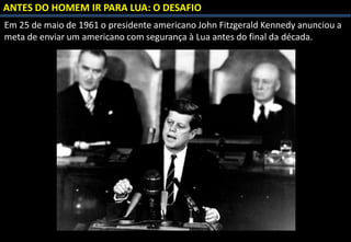 Em 25 de maio de 1961 o presidente americano John Fitzgerald Kennedy anunciou a
meta de enviar um americano com segurança à Lua antes do final da década.
ANTES DO HOMEM IR PARA LUA: O DESAFIO
 