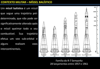 CONTEXTO MILITAR – MÍSSEL BALÍSTICO
Um míssil balístico é um míssil
que segue uma trajetória pré-
determinada, que não pode ser
significativamente alterada após
o míssil queimar todo o seu
combustível. Sua trajetória
efetua um voo sub-orbital e
alguns realizam voos
intercontinentais.
Família do R-7 Semyorka
28 lançamentos entre 1957 e 1961
 