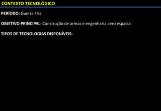 CONTEXTO TECNOLÓGICO
PERÍODO: Guerra Fria
OBJETIVO PRINCIPAL: Construção de armas e engenharia aero espacial
TIPOS DE TECNOLOGIAS DISPONÍVEIS:
 