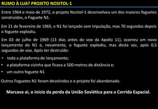 RUMO À LUA? PROJETO NOSITOL-1
Entre 1964 e maio de 1972, o projeto Nositol-1 desenvolveu um dos maiores foguetes
construídos, o Foguete N1.
Em 21 de fevereiro de 1969, o N1 foi lançado sem tripulação, mas 70 segundos depois
o foguete explodiu.
• toda a plataforma de lançamento;
Em 03 de julho de 1969 (13 dias antes do voo da Apollo 11), ocorreu um novo
lançamento do N1 e, novamente, o foguete explodiu, mas desta vez, após 0,5
segundos de voo. Após ter destruído:
• um outro foguete N1
• a plataforma vizinha que ficava a 500 metros de distância e;
Outros Foguetes N1 foram devolvidos e o projeto foi abandonado.
Marcava aí, o início da perda da União Soviética para a Corrida Espacial.
 