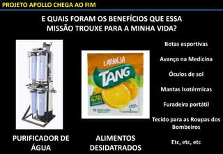 PROJETO APOLLO CHEGA AO FIM
E QUAIS FORAM OS BENEFÍCIOS QUE ESSA
MISSÃO TROUXE PARA A MINHA VIDA?
PURIFICADOR DE
ÁGUA
ALIMENTOS
DESIDATRADOS
Botas esportivas
Avanço na Medicina
Óculos de sol
Mantas Isotérmicas
Furadeira portátil
Tecido para as Roupas dos
Bombeiros
Etc, etc, etc
 
