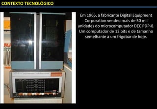 CONTEXTO TECNOLÓGICO
Em 1965, a fabricante Digital Equipment
Corporation vendeu mais de 50 mil
unidades do microcomputador DEC PDP-8.
Um computador de 12 bits e de tamanho
semelhante a um frigobar de hoje.
 