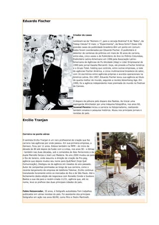 Eduardo Fischer



                                                  Criador de cases


                                                  Lembram-se da “Número 1”, para a cerveja Brahma? E do “Baby”, da
                                                  Telesp Celular? E mais: o “Experimenta”, da Nova Schin? Esses três
                                                  grandes cases da publicidade brasileira têm um ponto em comum:
                                                  todos foram coordenados por Eduardo Fischer. O publicitário é
                                                  detentor de centenas de prêmios em mais de 30 anos de carreira,
                                                  entre eles, cinco vezes o de Publicitário do Ano no Prêmio Colunistas,
                                                  Publicitário Latino-Americano em 1996 pela Associação Latino-
                                                  Americana de Agências de Pu-blicidade (Alap) e Líder Empresarial de
                                                  1999 pelo jornal Gazeta Mercantil. Hoje, ele preside a Fischer América
                                                  e o Grupo Total, holding que controla, entre outras empresas, a rede
                                                  de agências Fischer América, a única multinacional brasileira do setor,
                                                  com 16 escritórios entre agências próprias e acordos operacionais na
                                                  América Latina. Em 1997, Eduardo Fischer levou sua agência ao título
                                                  de quarta melhor do mundo, segundo a revista Advertising Age. Em
                                                  1999, foi a agência independente mais premiada do mundo no Festival
                                                  de Cannes.




                                                  O disparo da pólvora pelo disparo dos flashes. Ao trocar uma
                                                  espingarda Winchester por uma máquina fotográfica, nos anos 60,
                                                  Juvenal Pereira iniciou a carreira no fotojornalismo, realizando
                                                  também ensaios e pesquisa histórica. Atuou nos principais jornais e
                                                  revistas do país.


Ercílio Tranjan



Carreira na ponte aérea


O santista Ercílio Tranjan é um raro profissional de criação que fez
carreira nas agências por onde passou. Em sua primeira empresa, a
Denison, ficou por 11 anos. Esteve também na MPM - do início da
década de 80 até depois da fusão com a Lintas, nos anos 90 - e Almap
- também nas duas décadas, sob o comandos de Alex Periscinoto e da
dupla Marcello Serpa e José Luiz Madeira. No ano 2000 mudou-se para
o Rio de Janeiro, onde assumiu a direção de criação da Pro-peg,
agência que depois mudou seu nome para Quê/Next (hoje Quê
Comunicação). Desligou-se da agência em meados do ano passado.
Autor de campanhas premiadas ao longo de sua carreira, como o
recente lançamento da empresa de telefonia Telemar, Ercílio continua
transitando livremente entre os mercados do Rio e de São Paulo. Até o
fechamento desta edição ele negociava com Ronaldo Conde e Gustavo
Bastos a sua ida para a recém-criada 11/21, agência que, até no
nome, leva os prefixos das duas principais cidades do país.



Fabio Heizenreder, 35 anos, é fotógrafo autodidata.Tem trabalhos
publicados em várias revistas do país. Foi assistente dos principais
fotógrafos em ação nos anos 80/90, como Miro e Pedro Martinelli.
 