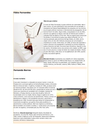 Fábio Fernandes



                                                 Mais do que criativo


                                                 O nome de Fábio Fernandes é quase sinônimo de criatividade. Não é
                                                 para menos. Um dos publicitários mais premiados de sua geração, o
                                                 presidente da F/Nazca Saatchi&Saatchi já conquistou em sua carreira
                                                 os principais prêmios nacionais e internacionais da propaganda. Só em
                                                 Cannes foram 43 Leões. Alguns deles, conquistados no ano de 2001,
                                                 levaram sua agência ao degrau mais alto do festival para receber o
                                                 cobiçado título de Agency of the Year. Mas se engana quem pensa que
                                                 Fernandes é reconhecido só pelas suas idéias brilhantes. Em um
                                                 ranking publicado pela americana Ad Age Global, em 2002, ele foi
                                                 citado como um dos 100 melhores executivos de comunicação e
                                                 marketing do mundo. Antes disso, em 2000, já havia sido apontado o
                                                 melhor executivo de propaganda e marketing na primeira edição do
                                                 prêmio Executivo de Valor, do jornal Valor Econômico. Nascido no Rio
                                                 de Janeiro, Fernandes iniciou sua carreira como redator na MPM. Logo
                                                 aos 23 anos assumiu o cargo de diretor de criação da Artplan. Mudou-
                                                 se para São Paulo, onde atuou na Young&Rubicam até 1994, quando
                                                 fundou sua própria agência.



                                                 Marcelo Arruda já apresentou seu trabalho em várias exposições.
                                                 Possui obras no acervo do MAM de São Paulo e na coleção Pirelli, do
                                                 Masp. Desde 1993 atua na publicidade, com trabalhos para Age,
                                                 Fischer América, Leo Burnett, Loducca, MPM, Publicis e TBWA, entre
                                                 outras.


Fernando Barros



O trator da Bahia


O seu jeito incansável e a obsessão de sempre manter o nome da
Propeg como a principal agência do Norte/Nordeste rendeu a Fernando
Barros a fama de trator. A agência, fundada em 1965, já esteve entre
as maiores do Brasil, mas passou por um momento difícil no final da
década de 90. Há cerca de três anos, quando Barros herdou de vez a
marca que mantinha em sociedade com o fundador, Rodrigo Sá
Menezes, a Propeg retomou os seus dias de glória, tanto em
lucratividade como na criação. Barros chegou à agência em 1973,
vindo na Norton, como executivo de atendimento. Passou a diretor de
atendimento e depois a vice-presidente executivo, assumindo a
presidência em 1990. Durante todo esse tempo foi fundamental no
crescimento da agência, que ganhou fama pela excelência no
atendimento a contas públicas. Além dos negócios pu-blicitários,
Barros também cria cavalos e ovelhas, e -ainda possui uma empresa
do setor de logística, comandada pelo seu filho mais velho.



Recifense, Eduardo Queiroga fotografa desde a faculdade de
jornalismo, nos anos 90. Passou pelo Jornal do Commercio e, em
1995, fundou a Agência Lumiar de Fotografia. Desenvolve trabalhos
editoriais e para publicidade e adora clicar comida e todo o seu
universo, de feiras a restaurantes.
 