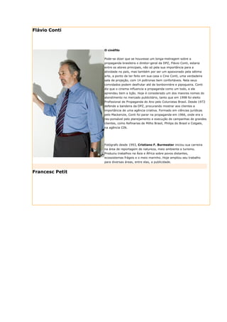 Flávio Conti



                 O cinéfilo


                 Pode-se dizer que se houvesse um longa-metragem sobre a
                 propaganda brasileira o diretor-geral da DPZ, Flávio Conti, estaria
                 entre os atores principais, não só pela sua importância para a
                 atividade no país, mas também por ser um apaixonado pela sétima
                 arte, a ponto de ter feito em sua casa o Cine Conti, uma verdadeira
                 sala de projeção, com 14 poltronas bem confortáveis. Nela seus
                 convidados podem desfrutar até de bonbonnière e pipoqueira. Conti
                 diz que o cinema influencia a propaganda como um todo, e ele
                 aprendeu bem a lição. Hoje é considerado um dos maiores nomes do
                 atendimento no mercado publicitário, tanto que em 1998 foi eleito
                 Profissional de Propaganda do Ano pelo Colunistas Brasil. Desde 1972
                 defende a bandeira da DPZ, procurando mostrar aos clientes a
                 importância de uma agência criativa. Formado em ciências jurídicas
                 pelo Mackenzie, Conti foi parar na propaganda em 1966, onde era o
                 res-ponsável pelo planejamento e execução de campanhas de grandes
                 clientes, como Refinarias de Milho Brasil, Philips do Brasil e Colgate,
                 na agência CIN.




                 Fotógrafo desde 1993, Cristiano F. Burmester iniciou sua carreira
                 na área de reportagem de natureza, meio ambiente e turismo.
                 Produziu trabalhos na Ásia e África sobre povos distantes,
                 ecossistemas frágeis e o meio marinho. Hoje ampliou seu trabalho
                 para diversas áreas, entre elas, a publicidade.


Francesc Petit
 