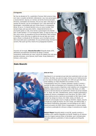 O briguento


No final da década de 70, o publicitário Francesc Petit comprou briga
com todo o conselho da Bombril, defendendo o seu novo personagem,
o Garoto Bombril. Apenas um membro da família Ferreira (Ronaldo
Ferreira), controladora da empresa, ficou ao seu lado e não seguiu a
opinião dos demais, que se incomodavam com o jeito afeminado do
personagem, interpretado pelo ator Carlos Moreno. A propaganda,
afinal, foi ao ar. E o Garoto Bombril virou um ícone mundial. Petit
sempre brigou pelo que acha melhor, independentemente de o
anunciante gostar ou não. E de marcas e personagens ele entende
bem. É dele também o “S” do Franguinho Sadia, os logos do Itaú e da
Gol, entre outros. Ex-estudante de arte em Barcelona, Petit começou
a trabalhar como office-boy na agência de seu pai logo que mudou
para o Brasil, na década de 50. Na época, ouviu do próprio pai que
não levava jeito para a publicidade. Foi sua primeira briga vitoriosa na
carreira. Mas quem ga-nhou mesmo foi a propaganda brasileira.




Arquiteto de formação, Eduardo Barcellos fotografa desde 1976,
atendendo principalmente escritórios de design e clientes
corporativos. Atualmente seu maior volume de trabalho tem sido para
grandes empresas, como Danone, Kraft Foods, Grupo Odebrecht e
Unilever, entre outros.




Italo Bianchi



                                                  Arte em foco


                                                  Italo Bianchi é um exemplo de que todo bom publicitário tem um veio
                                                  artístico. Na Itália, seu país de origem, formou-se em história da arte
                                                  e criou tipos de letras para impressão. Em 1949 veio para São Paulo,
                                                  onde trabalhou no Teatro Brasileiro de Comédia e na Cia.
                                                  Cinematográfica Vera Cruz. Projetou estandes e ajudou a montar o
                                                  pavilhão da Itália na Exposição do IV Centenário de São Paulo. Em
                                                  seguida, mudou-se para a Argentina, onde trabalhou com cenografia e
                                                  desenhou capas de discos e livros. De volta a São Paulo, em 1956,
                                                  assume a edi-toria técnica do Suplemento Literário do jornal O Estado
                                                  de --S. Paulo, até 1961. Paralelamente, assina criações publicitárias e
                                                  projetos de marcas e embalagens como free-lance. De 1962 a 1967,
                                                  ensina história da arte e teoria da comunicação no IAD, fase em que
                                                  também faz design de móveis. Em 1968, monta, em Recife, um
                                                  estúdio de comunicação visual e criação pu-blicitária. Depois, assume
                                                  a direção de criação da Proene. Em 1971 funda, com Alfrízio Melo, a
                                                  Italo Bianchi Publicitários Associados, da qual desliga-se em 1995 e
                                                  retorna em janeiro de 2005. Entre a inauguração e o retorno dedica-
                                                  se a pintura, publicação de crônicas e artigos e consultoria de criação.



                                                  Geyson Magno fotografa desde os anos 80, quando começou a
                                                  trabalhar como repórter fotográfico em Recife. Dispõe de um extenso
                                                  banco de imagens autorais feitas no Nordeste, que é utilizado pelos
                                                  mercados editorial e publicitário. É sócio da agência de fotografia
                                                  Lumiar.
 