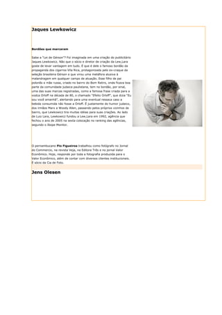 Jaques Lewkowicz



Bordões que marcaram


Sabe a “Lei de Gérson”? Foi imaginada em uma criação do publicitário
Jaques Lewkowicz. Não que o sócio e diretor de criação da Lew,Lara
goste de levar vantagem em tudo. É que é dele o famoso bordão da
propaganda dos cigarros Vila Rica, protagonizada pelo ex-craque da
seleção brasileira Gérson e que virou uma metáfora alusiva à
malandragem em qualquer campo de atuação. Esse filho de pai
polonês e mãe russa, criado no bairro do Bom Retiro, onde ficava boa
parte da comunidade judaica paulistana, tem no bordão, por sinal,
uma das suas marcas registradas, como a famosa frase criada para a
vodca Orloff na década de 80, o chamado “Efeito Orloff”, que dizia “Eu
sou você amanhã”, alertando para uma eventual ressaca caso a
bebida consumida não fosse a Orloff. É justamente do humor judaico,
dos irmãos Marx a Woody Allen, passando pelos próprios vizinhos de
bairro, que Lewkowicz tira muitas idéias para suas criações. Ao lado
de Luiz Lara, Lewkowicz fundou a Lew,Lara em 1992, agência que
fechou o ano de 2005 na sexta colocação no ranking das agências,
segundo o Ibope Monitor.




O pernambucano Pio Figueiroa trabalhou como fotógrafo no Jornal
do Commercio, na revista Veja, na Editora Três e no jornal Valor
Econômico. Hoje, responde por toda a fotografia produzida para o
Valor Econômico, além de contar com diversos clientes institucionais.
É sócio da Cia de Foto.


Jens Olesen
 