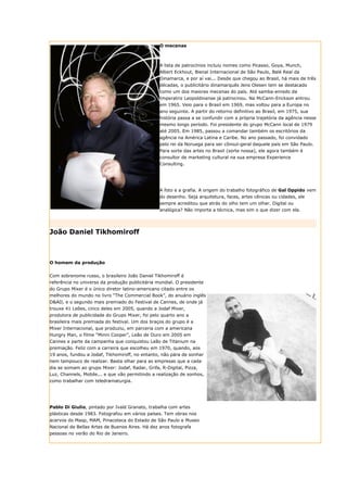 O mecenas



                                                 A lista de patrocínios incluiu nomes como Picasso, Goya, Munch,
                                                 Albert Eckhout, Bienal Internacional de São Paulo, Balé Real da
                                                 Dinamarca, e por aí vai... Desde que chegou ao Brasil, há mais de três
                                                 décadas, o publicitário dinamarquês Jens Olesen tem se destacado
                                                 como um dos maiores mecenas do país. Até samba-enredo da
                                                 Imperatriz Leopoldinense já patrocinou. Na McCann-Erickson entrou
                                                 em 1965. Veio para o Brasil em 1969, mas voltou para a Europa no
                                                 ano seguinte. A partir do retorno definitivo ao Brasil, em 1975, sua
                                                 história passa a se confundir com a própria trajetória da agência nesse
                                                 mesmo longo período. Foi presidente do grupo McCann local de 1979
                                                 até 2005. Em 1985, passou a comandar também os escritórios da
                                                 agência na América Latina e Caribe. No ano passado, foi convidado
                                                 pelo rei da Noruega para ser cônsul-geral daquele país em São Paulo.
                                                 Para sorte das artes no Brasil (sorte nossa), ele agora também é
                                                 consultor de marketing cultural na sua empresa Experience
                                                 Consulting.




                                                 A foto e a grafia. A origem do trabalho fotográfico de Gal Oppido vem
                                                 do desenho. Seja arquitetura, faces, artes cênicas ou cidades, ele
                                                 sempre acreditou que atrás do olho tem um olhar. Digital ou
                                                 analógica? Não importa a técnica, mas sim o que dizer com ela.




João Daniel Tikhomiroff



O homem da produção


Com sobrenome russo, o brasileiro João Daniel Tikhomiroff é
referência no universo da produção publicitária mundial. O presidente
do Grupo Mixer é o único diretor latino-americano citado entre os
melhores do mundo no livro “The Commercial Book”, do anuário inglês
D&AD, e o segundo mais premiado do Festival de Cannes, de onde já
trouxe 41 Leões, cinco deles em 2005, quando a Jodaf Mixer,
produtora de publicidade do Grupo Mixer, foi pelo quarto ano a
brasileira mais premiada do festival. Um dos braços do grupo é a
Mixer Internacional, que produziu, em parceria com a americana
Hungry Man, o filme “Minni Cooper”, Leão de Ouro em 2005 em
Cannes e parte da campanha que conquistou Leão de Titanium na
premiação. Feliz com a carreira que escolheu em 1970, quando, aos
19 anos, fundou a Jodaf, Tikhomiroff, no entanto, não pára de sonhar
nem tampouco de realizar. Basta olhar para as empresas que a cada
dia se somam ao grupo Mixer: Jodaf, Radar, Grifa, R-Digital, Pizza,
Luz, Channels, Mobile... e que vão permitindo a realização de sonhos,
como trabalhar com teledramaturgia.




Pablo Di Giulio, pintado por Ivald Granato, trabalha com artes
plásticas desde 1983. Fotografou em vários países. Tem obras nos
acervos do Masp, MAM, Pinacoteca do Estado de São Paulo e Museo
Nacional de Bellas Artes de Buenos Aires. Há dez anos fotografa
pessoas no verão do Rio de Janeiro.
 