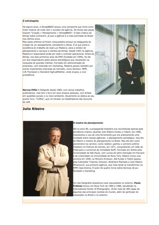 O estrategista


Há alguns anos, a AlmapBBDO lançou uma campanha que tinha como
mote mostrar de onde vem o sucesso da agência. Os títulos das peças
traziam “Criação + Planejamento = AlmapBBDO”. O lado criativo da
Almap todos conhecem, já que a agência é a mais premiada do Brasil
nos últimos anos.
Mas esses prêmios só foram conquistados porque na retaguarda da
criação há um planejamento consistente e eficaz. É aí que entra a
excelência do trabalho de José Luiz Madeira, sócio e diretor de
planejamento e serviços a clientes da Almap. Desde 1993 na agência,
Madeira é responsável ainda por todo o controle operacional. Antes da
Almap, nos dois primeiros anos da DM9 (fundada em 1999), foi ele
um dos responsáveis pelos planos estratégicos que resultaram na
conquista de grandes clientes. Formado em administração de
empresas, com extensão em marketing, Madeira passou também por
outras importantes empresas do mercado, como Denison, MPM,
J.W.Thompson e Standard Ogilvy&Mather, onde ocupou a vice-
presidência.




Marcos Piffer é fotógrafo desde 1989, com vários trabalhos
publicitários, mas tem o foco em seus ensaios pessoais, com ênfase
em questões sociais e no meio ambiente. Atualmente se dedica ao seu
quarto livro, “Coffea”, que irá retratar os trabalhadores das lavouras
de café.


Julio Ribeiro



                                                   O mestre do planejamento


                                                   Até os anos 80, a propaganda brasileira era reconhecida apenas pela
                                                   excelência criativa. Quando Julio Ribeiro fundou a Talent, em 1980,
                                                   impulsionou o uso de uma ferramenta que era praticamente uma
                                                   novidade entre nossas agências: o planejamento estratégico. Isso fez
                                                   de Ribeiro o mestre do planejamento no Brasil. Mas ele tem outro
                                                   pioneirismo na carreira: como redator, ganhou o primeiro prêmio
                                                   brasileiro no Festival de Cannes, em 1971, conquistando um Leão de
                                                   Prata para o comercial da mortadela Swift. Formado em direito pela
                                                   Universidade de São Paulo, com cursos de admi-nistração em Harvard
                                                   e de criatividade na Universidade de Nova York, Ribeiro iniciou sua
                                                   carreira em 1958, na McCann-Erickson. Até fundar a Talent passou
                                                   pela Caterpillar Tratores, Denison, Alcântara Machado e Julio Ribeiro
                                                   Mihanovich, sua primeira agência, que mais tarde se transformou na
                                                   MPM Casa-branca. É autor de quatro livros sobre técnicas de pu-
                                                   blicidade e marketing.




                                                   Um dos fotógrafos brasileiros mais requisitados no exterior, Paulo
                                                   Fridman morou em Nova York de 1980 a 1986, estudando no
                                                   International Center of Photography. Já fez mais de 300 capas de
                                                   algumas das principais revistas do mundo, além de participar de
                                                   exposições no Brasil e no exterior.
 