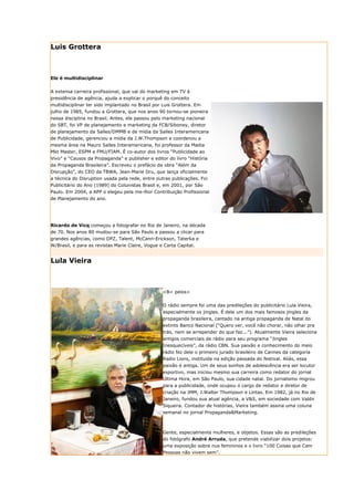 Luis Grottera



Ele é multidisciplinar


A extensa carreira profissional, que vai do marketing em TV à
presidência de agência, ajuda a explicar o porquê do conceito
multidisciplinar ter sido implantado no Brasil por Luis Grottera. Em
julho de 1985, fundou a Grottera, que nos anos 90 tornou-se pioneira
nessa disciplina no Brasil. Antes, ele passou pelo marketing nacional
do SBT, foi VP de planejamento e marketing da FCB/Siboney, diretor
de planejamento da Salles/DMMB e de mídia da Salles Interamericana
de Publicidade, gerenciou a mídia da J.W.Thompson e coordenou a
mesma área na Mauro Salles Interamericana, foi professor da Madia
Mkt Master, ESPM e FMU/FIAM. É co-autor dos livros “Publicidade ao
Vivo” e “Causos da Propaganda” e publisher e editor do livro “História
da Propaganda Brasileira”. Escreveu o prefácio da obra “Além da
Disrupção”, do CEO da TBWA, Jean-Marie Dru, que lança oficialmente
a técnica do Disruption usada pela rede, entre outras publicações. Foi
Publicitário do Ano (1989) do Colunistas Brasil e, em 2001, por São
Paulo. Em 2004, a APP o elegeu pela me-lhor Contribuição Profissional
de Planejamento do ano.




Ricardo de Vicq começou a fotografar no Rio de Janeiro, na década
de 70. Nos anos 80 mudou-se para São Paulo e passou a clicar para
grandes agências, como DPZ, Talent, McCann-Erickson, Taterka e
W/Brasil, e para as revistas Marie Claire, Vogue e Carta Capital.


Lula Vieira



                                                  <B< pelos>


                                                  O rádio sempre foi uma das predileções do publicitário Lula Vieira,
                                                  especialmente os jingles. É dele um dos mais famosos jingles da
                                                  propaganda brasileira, cantado na antiga propaganda de Natal do
                                                  extinto Banco Nacional (“Quero ver, você não chorar, não olhar pra
                                                  trás, nem se arrepender do que faz...”). Atualmente Vieira seleciona
                                                  antigos comerciais de rádio para seu programa “Jingles
                                                  Inesquecíveis”, da rádio CBN. Sua paixão e conhecimento do meio
                                                  rádio fez dele o primeiro jurado brasileiro de Cannes da categoria
                                                  Radio Lions, instituída na edição passada do festival. Aliás, essa
                                                  paixão é antiga. Um de seus sonhos de adolescência era ser locutor
                                                  esportivo, mas iniciou mesmo sua carreira como redator do jornal
                                                  Última Hora, em São Paulo, sua cidade natal. Do jornalismo migrou
                                                  para a publicidade, onde ocupou o cargo de redator e diretor de
                                                  criação na JMM, J.Walter Thompson e Lintas. Em 1982, já no Rio de
                                                  Janeiro, fundou sua atual agência, a V&S, em sociedade com Valdir
                                                  Siqueira. Contador de histórias, Vieira também assina uma coluna
                                                  semanal no jornal Propaganda&Marketing.



                                                  Gente, especialmente mulheres, e objetos. Essas são as predileções
                                                  do fotógrafo André Arruda, que pretende viabilizar dois projetos:
                                                  uma exposição sobre nus femininos e o livro “100 Coisas que Cem
                                                  Pessoas não vivem sem”.
 