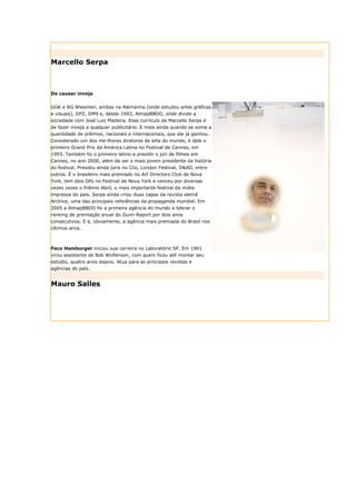 Marcello Serpa



De causar inveja


GGK e RG Wiesmeir, ambas na Alemanha (onde estudou artes gráficas
e visuais), DPZ, DM9 e, desde 1993, AlmapBBDO, onde divide a
sociedade com José Luiz Madeira. Esse currículo de Marcello Serpa é
de fazer inveja a qualquer publicitário. E mais ainda quando se soma a
quantidade de prêmios, nacionais e internacionais, que ele já ganhou.
Considerado um dos me-lhores diretores de arte do mundo, é dele o
primeiro Grand Prix da América Latina no Festival de Cannes, em
1993. Também foi o primeiro latino a presidir o júri de filmes em
Cannes, no ano 2000, além de ser o mais jovem presidente da história
do festival. Presidiu ainda júris no Clio, London Festival, D&AD, entre
outros. É o brasileiro mais premiado no Art Directors Club de Nova
York, tem dois GPs no Festival de Nova York e venceu por diversas
vezes vezes o Prêmio Abril, o mais importante festival da mídia
impressa do país. Serpa ainda criou duas capas da revista alemã
Archive, uma das principais referências da propaganda mundial. Em
2005 a AlmapBBDO foi a primeira agência do mundo a liderar o
ranking de premiação anual do Gunn Report por dois anos
consecutivos. E é, obviamente, a agência mais premiada do Brasil nos
últimos anos.



Feco Hamburger iniciou sua carreira no Laboratório SP. Em 1991
virou assistente de Bob Wolfenson, com quem ficou até montar seu
estúdio, quatro anos depois. Atua para as principais revistas e
agências do país.


Mauro Salles
 