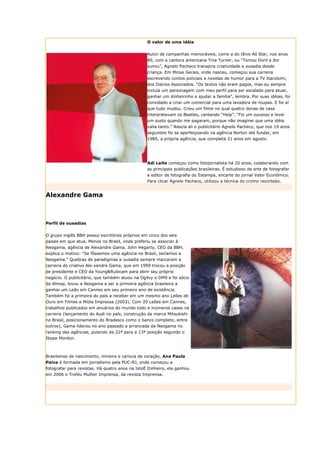 O valor de uma idéia


                                                 Autor de campanhas memoráveis, como a do tênis All Star, nos anos
                                                 80, com a cantora americana Tina Turner, ou “Tomou Doril a dor
                                                 sumiu”, Agnelo Pacheco transpira criatividade e ousadia desde
                                                 criança. Em Minas Gerais, onde nasceu, começou sua carreira
                                                 escrevendo contos policiais e novelas de humor para a TV Itacolomi,
                                                 dos Diários Associados. “Os textos não eram pagos, mas eu sempre
                                                 incluía um personagem com meu perfil para ser escalado para atuar,
                                                 ganhar um dinheirinho e ajudar a família”, lembra. Por suas idéias, foi
                                                 convidado a criar um comercial para uma lavadora de roupas. E foi aí
                                                 que tudo mudou. Criou um filme no qual quatro donas de casa
                                                 interpretavam os Beatles, cantando “Help”. “Foi um sucesso e levei
                                                 um susto quando me pagaram, porque não imaginei que uma idéia
                                                 valia tanto.” Nascia ali o publicitário Agnelo Pacheco, que nos 19 anos
                                                 seguintes foi se aperfeiçoando na agência Norton até fundar, em
                                                 1985, a própria agência, que completa 21 anos em agosto.




                                                 Adi Leite começou como fotojornalista há 20 anos, colaborando com
                                                 as principais publicações brasileiras. É estudioso da arte de fotografar
                                                 e editor de fotografia do Estampa, encarte do jornal Valor Econômico.
                                                 Para clicar Agnelo Pacheco, utilizou a técnica do cromo recortado.


Alexandre Gama



Perfil de ousadias


O grupo inglês BBH possui escritórios próprios em cinco dos seis
países em que atua. Menos no Brasil, onde preferiu se associar à
Neogama, agência de Alexandre Gama. John Hegarty, CEO da BBH,
explica o motivo: “Se fôssemos uma agência no Brasil, seríamos a
Neogama.” Quebras de paradigmas e ousadia sempre marcaram a
carreira do criativo Ale-xandre Gama, que em 1999 trocou a posição
de presidente e CEO da Young&Rubicam para abrir seu próprio
negócio. O publicitário, que também atuou na Ogilvy e DM9 e foi sócio
da Almap, levou a Neogama a ser a primeira agência brasileira a
ganhar um Leão em Cannes em seu primeiro ano de existência.
Também foi a primeira do país a receber em um mesmo ano Leões de
Ouro em Filmes e Mídia Impressa (2003). Com 20 Leões em Cannes,
trabalhos publicados em anuários do mundo todo e inúmeros cases na
carreira (lançamento do Audi no país, construção da marca Mitsubishi
no Brasil, posicionamento do Bradesco como o banco completo, entre
outros), Gama liderou no ano passado a arrancada da Neogama no
ranking das agências, pulando da 22ª para a 13ª posição segundo o
Ibope Monitor.



Brasiliense de nascimento, mineira e carioca de coração, Ana Paula
Paiva é formada em jornalismo pela PUC-RJ, onde começou a
fotografar para revistas. Há quatro anos na IstoÉ Dinheiro, ela ganhou
em 2006 o Troféu Mulher Imprensa, da revista Imprensa.
 