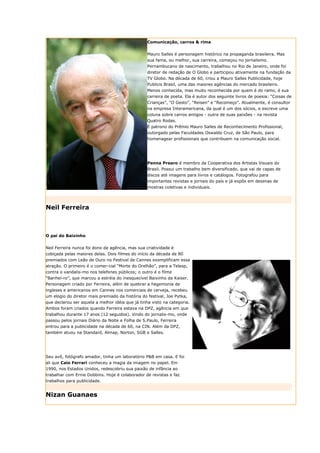 Comunicação, carros & rima


                                                  Mauro Salles é personagem histórico na propaganda brasileira. Mas
                                                  sua fama, ou melhor, sua carreira, começou no jornalismo.
                                                  Pernambucano de nascimento, trabalhou no Rio de Janeiro, onde foi
                                                  diretor de redação de O Globo e participou ativamente na fundação da
                                                  TV Globo. Na década de 60, criou a Mauro Salles Publicidade, hoje
                                                  Publicis Brasil, uma das maiores agências do mercado brasileiro.
                                                  Menos conhecida, mas muito reconhecida por quem é do ramo, é sua
                                                  carreira de poeta. Ela é autor dos seguinte livros de poesia: “Coisas de
                                                  Crianças”, “O Gesto”, “Reisen” e “Recomeço”. Atualmente, é consultor
                                                  na empresa Interamericana, da qual é um dos sócios, e escreve uma
                                                  coluna sobre carros antigos - outra de suas paixões - na revista
                                                  Quatro Rodas.
                                                  É patrono do Prêmio Mauro Salles de Reconhecimento Profissional,
                                                  outorgado pelas Faculdades Oswaldo Cruz, de São Paulo, para
                                                  homenagear profissionais que contribuem na comunicação social.




                                                  Penna Prearo é membro da Cooperativa dos Artistas Visuais do
                                                  Brasil. Possui um trabalho bem diversificado, que vai de capas de
                                                  discos até imagens para livros e catálogos. Fotografou para
                                                  importantes revistas e jornais do país e já expôs em dezenas de
                                                  mostras coletivas e individuais.




Neil Ferreira



O pai do Baixinho


Neil Ferreira nunca foi dono de agência, mas sua criatividade é
cobiçada pelas maiores delas. Dois filmes do início da década de 80
premiados com Leão de Ouro no Festival de Cannes exemplificam essa
atração. O primeiro é o comer-cial “Morte do Orelhão”, para a Telesp,
contra o vandalis-mo nos telefones públicos; o outro é o filme
“Banhei-ro”, que marcou a estréia do inesquecível Baixinho da Kaiser.
Personagem criado por Ferreira, além de quebrar a hegemonia de
ingleses e americanos em Cannes nos comerciais de cerveja, recebeu
um elogio do diretor mais premiado da história do festival, Joe Pytka,
que declarou ser aquela a melhor idéia que já tinha visto na categoria.
Ambos foram criados quando Ferreira estava na DPZ, agência em que
trabalhou durante 17 anos (12 seguidos). Vindo do jornalis-mo, onde
passou pelos jornais Diário da Noite e Folha de S.Paulo, Ferreira
entrou para a publicidade na década de 60, na CIN. Além da DPZ,
também atuou na Standard, Almap, Norton, SGB e Salles.




Seu avô, fotógrafo amador, tinha um laboratório P&B em casa. E foi
ali que Caio Ferrari conheceu a magia da imagem no papel. Em
1990, nos Estados Unidos, redescobriu sua paixão de infância ao
trabalhar com Ernie Dobbins. Hoje é colaborador de revistas e faz
trabalhos para publicidade.


Nizan Guanaes
 