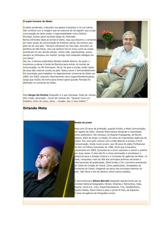 O super-homem da Globo


O estilo ponderado, traduzido nos gestos tranqüilos e na voz calma,
não combina com a imagem que se costuma ter de alguém que ocupa
uma posição de tanto poder e responsabilidade como Octávio
Florisbal, diretor-geral da Rede Globo de Televisão.
Numa entrevista dada ao jornal O Globo, logo que assumiu o comando
do maior grupo de comunicação da América Latina, ele atribuiu seu
jeito de ser aos pais: “Sempre estiveram ao meu lado. Avicultor na
periferia de São Paulo, meu pai sempre me en-sinou como as coisas
acontecem no seu devido tempo; minha mãe, espiritualista, suave,
sempre se interessou em manter comigo inte-ressantes diálogos em
voz baixa.”
Seu tio, o famoso publicitário Renato Castelo Branco, foi quem o
incentivou a deixar a farda da Marinha para entrar no mundo da
comunicação, na JW Thompson. De lá, foi para a Lintas, onde cuidou
de duas das maiores contas do país: Gessy-Lever e Johnson&Johnson.
Foi convidado para trabalhar no departamento comercial da Globo em
1982. Em 2003, assumiu interinamente como superintendente-geral,
cargo que mudou de nome para diretor-geral quando Florisbal foi
efetivado no comando da Globo.




Para Sergio De Divitiis fotografar é o que interessa. Pode ser retrato,
still, moda, decoração...Como ele mesmo diz: “Quando inicio um
trabalho, entro de corpo, alma... coração, dou o meu melhor.”


Orlando Mota



                                                 Bodas de prata


                                                 Hoje com 25 anos de profissão, quando fundou a Mota Comunicação,
                                                 em agosto de 2002, Orlando Mota estava atingindo a maioridade
                                                 como publicitário. Ele começou na Abaeté Propaganda, de Recife.
                                                 Depois, além de dirigir a criação, foi sócio de importantes agências do
                                                 Ceará. Fez uma joint venture com a Italo Bianchi e fundou a For4
                                                 Comunicação. Ainda muito jovem, aos 28 anos foi eleito Profissional
                                                 do Ano no Prêmio Colunistas de 1989, título que conquistou
                                                 novamente em 2004, tornando-se o único cearense a vencer o prêmio
                                                 por duas vezes. E esta não foi a única premiação a reconhecer o
                                                 potencial para a direção criativa e o comando de agências de Mota: no
                                                 total, conquistou mais de 300 dos principais prêmios nacionais e
                                                 internacionais da publicidade. Mota fundou e foi o primeiro presidente
                                                 do Clube de Criação do Ceará. Como palestrante, ultrapassou as
                                                 fronteiras do Ceará, chegando ao berço dos principais talentos do
                                                 país: São Paulo e Rio de Janeiro, entre outros estados.



                                                 O pernambucano Gilvan Barreto fotografa regularmente par as
                                                 revistas National Geographic (Brasil, Holanda e Alemanha), Veja,
                                                 Exame, Você S.A., Info, SuperInteressante, Trip, IstoéDinheiro,
                                                 Quatro Rodas, Marie Claire e para o jornal El País, da Espanha.
                                                 É sócio da agência de fotografia Lumiar.
 