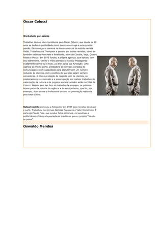 Oscar Colucci



Workaholic por paixão


Trabalhar demais não é problema para Oscar Colucci, que desde os 16
anos se dedica à publicidade como quem se entrega a uma grande
paixão. Ele começou a carreira na área comercial da extinta revista
Visão. Trabalhou na Thompson e passou por outras revistas, como as
também extintas Manchete e Realidade, além de Claudia, Veja, Quatro
Rodas e Placar. Em 1973 fundou a própria agência, que batizou com
seu sobrenome. Desde o início planejou a Colucci Propaganda
exatamente como ela é hoje, 33 anos após sua fundação: uma
agência de médio porte, prestadora de serviços variados de
comunicação e com capacidade para atender bem um número
reduzido de clientes, com a política de que eles sejam sempre
vencedores. A ética na relação de respeito com os clientes, os
colaboradores e o mercado e a preocupação em realizar trabalhos de
valorização da cultura e de projetos sociais também estão no DNA da
Colucci. Mesmo sem ser foco do trabalho da empresa, os prêmios
fazem parte da história da agência e de seu fundador, que foi, por
exemplo, duas vezes o Profissional do Ano na premiação realizada
pela Rede Globo.




Rafael Jacinto começou a fotografar em 1997 para revistas de skate
e surfe. Trabalhou nos jornais Notícias Populares e Valor Econômico. É
sócio da Cia de Foto, que produz fotos editoriais, corporativas e
publicitárias e fotografa pescadores brasileiros para o projeto “Vende-
se peixe”.


Oswaldo Mendes
 