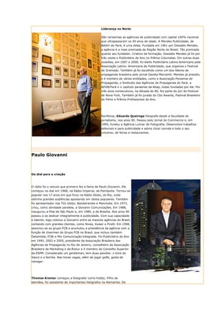 Liderança no Norte


                                                  São raríssimas as agências de publicidade com capital 100% nacional
                                                  que ultrapassaram os 40 anos de idade. A Mendes Publicidade, de
                                                  Belém do Pará, é uma delas. Fundada em 1961 por Oswaldo Mendes,
                                                  a agência é a mais premiada da Região Norte do Brasil. Tão premiada
                                                  quanto seu fundador. Criativo de formação, Oswaldo Mendes já foi por
                                                  três vezes o Publicitário do Ano no Prêmio Colunistas. Em outras duas
                                                  ocasiões, em 1997 e 2000, foi eleito Publicitário Latino-Americano pela
                                                  Associação Latino- Americana de Publicidade, que organiza o Festival
                                                  de Gramado. Também já foi escolhido como um dos líderes da
                                                  propaganda brasileira pelo jornal Gazeta Mercantil. Mendes já presidiu
                                                  e é membro de várias entidades, como a Associação Paraense de
                                                  Propaganda, o Sindicato das Agências de Propaganda do Pará, a
                                                  ADVB/Pará e o capítulo paraense da Abap, todas fundadas por ele. Por
                                                  três anos consecutivos, na década de 80, fez parte do júri do Festival
                                                  de Nova York. Também já foi jurado do Clio Awards, Festival Brasileiro
                                                  do Filme e Prêmio Profissionais do Ano.




                                                  Recifense, Eduardo Queiroga fotografa desde a faculdade de
                                                  jornalismo, nos anos 90. Passou pelo Jornal do Commercio e, em
                                                  1995, fundou a Agência Lumiar de Fotografia. Desenvolve trabalhos
                                                  editoriais e para publicidade e adora clicar comida e todo o seu
                                                  universo, de feiras a restaurantes.




Paulo Giovanni



Do dial para a criação



O rádio foi o veículo que primeiro fez a fama de Paulo Giovanni. Ele
começou no dial em 1968, na Rádio Imperial, de Petrópolis. Tornou-se
popular nos 17 anos em que ficou na Rádio Globo, do Rio, onde
obtinha grandes audiências apostando em ídolos populares. Também
foi apresentador nas TVs Globo, Bandeirantes e Manchete. Em 1973,
criou, como atividade paralela, a Giovanni Comunicações. Em 1988,
inaugurou a filial de São Paulo e, em 1989, a de Brasília. Nos anos 90
passou a se dedicar integralmente à publicidade. Com sua capacidade
e talento, logo colocou a Giovanni entre as maiores agências do Brasil,
contando com grandes clientes, como Nivea, Kaiser e Pirelli. Em 1998,
associou-se ao grupo FCB e acumulou a presidência da agência com a
função de chairman do Grupo FCB no Brasil, que incluiu também
Datamídia, FCBi e Mix Comunicação Integrada. Foi Publicitário do Ano
em 1995, 2002 e 2005, presidente da Associação Brasileira das
Agências de Propaganda no Rio de Janeiro; conselheiro da Associação
Brasileira de Marketing e da Riotur e é membro do Conselho Superior
da ESPM. Considerado um gentleman, tem duas paixões: o time do
Vasco e a família. Nas horas vagas, além de jogar golfe, gosta de
navegar.




Thomas Kremer começou a fotografar como hobby. Filho de
alemães, foi assistente de importantes fotógrafos na Alemanha. De
 