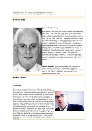 volta ao Brasil, em 1991 abriu um estúdio para trabalhos editoriais,
mas migrou depois para fotos conceituais, publicitárias e de design.




Paulo Salles



                                                  Talento além-fronteiras


                                                  Filho de peixe... voa longe. Pode parecer estranho, mas a carreira de
                                                  Paulo Salles é assim. Do "peixe", quer dizer, do pai, Mauro Salles,
                                                  herdou o gosto e o talento pela publi-cidade. Tinha tudo para ficar
                                                  apenas tocando a grande agência que o pai e o tio criaram, mas quis
                                                  mais. E aí voou longe. Talvez seja o publicitário brasileiro que chegou
                                                  aos postos mais altos em um grupo publicitário mundial. Hoje ele é
                                                  Latin America Regional Chairman e CEO da Publicis Worldwide, e
                                                  controla a participação do grupo francês no Brasil e em outros 16
                                                  países da América Latina. Conhecido pela incansável capacidade de
                                                  trabalho, Salles é formado em economia pela PUC. Fez carreira na
                                                  Salles D’Arcy, onde ingressou em 1974, tendo passado pelas áreas de
                                                  atendimento, administração, finanças, planejamento e operações,
                                                  antes de presidi-la por dez anos. Em 1997, agregou às suas
                                                  responsabilidades na agência brasileira o comando das operações
                                                  latino-americanas da D’Arcy, se tornando presidente e CEO da D’Arcy
                                                  Americas, cargo em que ficou até a fusão da agência com o Grupo
                                                  Publicis.




                                                  Antonio Rodrigues iniciou sua carreira em 1986, no estúdio da
                                                  Editora Abril. Em 1996 chefiou o estúdio da DPZ, assinando
                                                  campanhas para seus principais clientes. Desde 1998 atua como free
                                                  lance na área editorial e publicitária, especializando-se em
                                                  gastronomia e natureza morta.


Pedro Cabral



O visionário


Se nos cursos de teatro e cinema Pedro Cabral aprendeu que as
técnicas podem facilitar a comunicação e a interpretação, na faculdade
de engenharia de sistemas e no mestrado e doutorado em tecnologia
e ciência da computação começou a perceber que os computadores
poderiam servir como um importante elo entre as marcas e os
consumidores. Isso há 25 anos. Suas idéias foram transmitidas em
salas de aula na Universidade Federal da Bahia e na PUC do Rio de
Janeiro. Depois de participar em Las Vegas, em 1989, do lançamento
do Windows, que trazia as primeiras possibilidades multimídia, fundou
a Midialog, em 1991. Na própria empresa foi responsável pela criação
do sistema homônimo, utilizado ainda hoje pelas agências para
gerenciar informações. Quatro anos mais tarde, Cabral voltou-se para
a internet, que acabava de chegar ao Brasil. Em 1999 vende a
Midialog para o Ibope e cria, em sociedade com PJ Pereira, Ana Maria
Nubié e Abel Reis, a AgênciaClick, agência interativa brasileira mais
premiada do Festival de Cannes. Pelo pioneirismo e conhecimento,
ocupa a cadeira de marketing de tecnologia da Academia Brasileira de
Marketing.
 