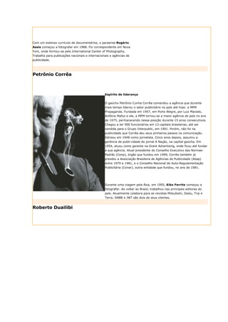 Com um extenso currículo de documentários, o paraense Rogério
Assis começou a fotografar em 1988. Foi correspondente em Nova
York, onde formou-se pelo International Center of Photography.
Trabalha para publicações nacionais e internacionais e agências de
publicidade.




Petrônio Corrêa



                                                 Espírito de liderança


                                                 O gaúcho Petrônio Cunha Corrêa comandou a agência que durante
                                                 mais tempo liderou o setor publicitário no país até hoje: a MPM
                                                 Propaganda. Fundada em 1957, em Porto Alegre, por Luiz Macedo,
                                                 Antônio Mafuz e ele, a MPM tornou-se a maior agência do país no ano
                                                 de 1975, permanecendo nessa posição durante 15 anos consecutivos.
                                                 Chegou a ter 900 funcionários em 13 capitais brasileiras, até ser
                                                 vendida para o Grupo Interpublic, em 1991. Porém, não foi na
                                                 publicidade que Corrêa deu seus primeiros passos na comunicação.
                                                 Estreou em 1948 como jornalista. Cinco anos depois, assumiu a
                                                 gerência de publi-cidade do jornal A Nação, na capital gaúcha. Em
                                                 1954, atuou como gerente na Grant Advertising, onde ficou até fundar
                                                 a sua agência. Atual presidente do Conselho Executivo das Normas-
                                                 Padrão (Cenp), órgão que fundou em 1999, Corrêa também já
                                                 presidiu a Associação Brasileira de Agências de Publicidade (Abap)
                                                 entre 1979 e 1981, e o Conselho Nacional de Auto-Regulamentação
                                                 Publicitária (Conar), outra entidade que fundou, no ano de 1981.




                                                 Durante uma viagem pela Ásia, em 1995, Kiko Ferrite começou a
                                                 fotografar. Ao voltar ao Brasil, trabalhou nas principais editoras do
                                                 país. Atualmente colabora para as revistas Mitsubishi, Daslu, Trip e
                                                 Terra. SNBB e JWT são dois de seus clientes.


Roberto Duailibi
 