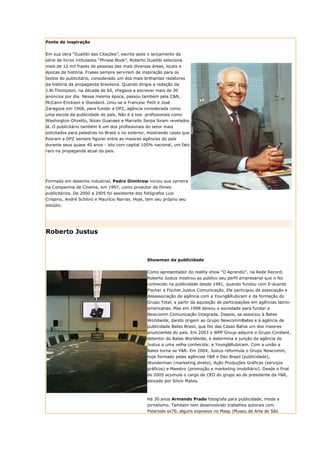 Fonte de inspiração


Em sua obra “Duailibi das Citações”, escrita após o lançamento da
série de livros intitulados “Phrase Book”, Roberto Duailibi seleciona
mais de 12 mil frases de pessoas das mais diversas áreas, locais e
épocas da história. Frases sempre serviram de inspiração para os
textos do publicitário, considerado um dos mais brilhantes redatores
da história da propaganda brasileira. Quando dirigia a redação da
J.W.Thompson, na década de 60, chegava a escrever mais de 30
anúncios por dia. Nessa mesma época, passou também pela C&N,
McCann-Erickson e Standard. Uniu-se a Francesc Petit e José
Zaragoza em 1968, para fundar a DPZ, agência considerada como
uma escola da publicidade do país. Não é à toa: profissionais como
Washington Olivetto, Nizan Guanaes e Marcello Serpa foram revelados
lá. O publicitário também é um dos profissionais do setor mais
solicitados para palestras no Brasil e no exterior, mostrando cases que
fizeram a DPZ sempre figurar entre as maiores agências do país
durante seus quase 40 anos - isto com capital 100% nacional, um fato
raro na propaganda atual do país.




Formado em desenho industrial, Pedro Dimitrow iniciou sua carreira
na Companhia de Cinema, em 1997, como produtor de filmes
publicitários. De 2000 a 2005 foi assistente dos fotógrafos Luis
Crispino, André Schiliró e Maurício Narras. Hoje, tem seu próprio seu
estúdio.




Roberto Justus



                                                   Showman da publicidade

                                                   Como apresentador do reality show “O Aprendiz”, na Rede Record,
                                                   Roberto Justus mostrou ao público seu perfil empresarial que o fez
                                                   conhecido na publicidade desde 1981, quando fundou com E-duardo
                                                   Fischer a Fischer,Justus Comunicação. Ele participou da associação e
                                                   desassociação da agência com a Young&Rubicam e da formação do
                                                   Grupo Total, a partir da aquisição de participações em agências latino-
                                                   americanas. Mas em 1998 deixou a sociedade para fundar a
                                                   Newcomm Comunicação Integrada. Depois, se associou à Bates
                                                   Worldwide, dando origem ao Grupo NewcommBates e à agência de
                                                   publicidade Bates Brasil, que fez das Casas Bahia um dos maiores
                                                   anunciantes do país. Em 2003 o WPP Group adquire o Grupo Cordiant,
                                                   detentor do Bates Worldwide, e determina a junção da agência de
                                                   Justus a uma velha conhecida: a Young&Rubicam. Com a união a
                                                   Bates torna-se Y&R. Em 2004, Justus reformula o Grupo Newcomm,
                                                   hoje formado pelas agências Y&R e Dez Brasil (publicidade),
                                                   Wunderman (marketing direto), Ação Produções Gráficas (serviços
                                                   gráficos) e Maestro (promoção e marketing imobiliário). Desde o final
                                                   de 2005 acumula o cargo de CEO do grupo ao de presidente da Y&R,
                                                   deixado por Silvio Matos.



                                                   Há 30 anos Armando Prado fotografa para publicidade, moda e
                                                   jornalismo. Também tem desenvolvido trabalhos autorais com
                                                   Polaroids sx70, alguns expostos no Masp (Museu de Arte de São
 