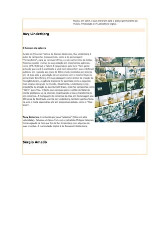Paulo), em 2004, e que entraram para o acervo permanente do
                                                  museu. Finalização 337 Laboratório Digital.




Ruy Linderberg



O homem da palavra


Jurado de Press no Festival de Cannes deste ano, Ruy Lindenberg é
autor de campanhas inesquecíveis, como a do personagem
“Fernandinho”, para as camisas USTop, e a do cachorrinho da Cofap.
Mostrou o poder criativo da sua redação em importantes agências,
como DPZ, W/Brasil e Talent. É responsável pelo livro “Tem gente
achando que você é analfabeto e você nem desconfia”, que a W/Brasil
publicou em resposta aos mais de 400 e-mails recebidos por leitores
em 15 dias após a veiculação de um anúncio com o mesmo título no
jornal Valor Econômico. Em sua passagem como diretor de criação da
Young&Rubicam, a agência brasileira foi apontada como a segunda
mais criativa do grupo no mundo. Atualmente, Lindenberg é vice-
presidente de criação da Leo Burnett Brasil, onde fez campanhas como
“2004”, para Visa. O texto que escreveu para o cartão de Natal do
cliente proliferou-se na internet, incentivando a Visa a transformá-lo
em comercial. A mensagem do comercial da Visa em homenagem aos
450 anos de São Paulo, escrita por Lindenberg, também ganhou fama
na web e mídia espontânea até em programas globais, como o “Mais
Você”.




Tony Genérico é conhecido por seus “splashes” (fotos em alta
velocidade). Estudou em Nova York com o retratista Philippe Halsman,
homenageado na foto que fez de Ruy Lindenberg com algumas de
suas criações. A manipulação digital é de Roosevelt Goldenberg.




Sérgio Amado
 