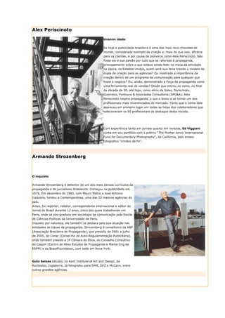 Alex Periscinoto

                                                  Unanim idade


                                                  Se hoje a publicidade brasileira é uma das mais reco-nhecidas do
                                                  mundo, considerada exemplo de criação e, mais do que isso, eficácia
                                                  para os clientes, é por causa de pioneiros como Alex Periscinoto. Não
                                                  fosse ele e sua paixão por tudo que se referisse à propaganda,
                                                  principalmente sobre o que estava sendo feito na meca da atividade
                                                  na época, os Estados Unidos, quem será que teria trazido o modelo de
                                                  dupla de criação para as agências? Ou mostrado a importância da
                                                  criação dentro de um programa de comunicação para qualquer que
                                                  fosse o negócio? Ou, ainda, demonstrado a força da propaganda como
                                                  uma ferramenta real de vendas? Desde que entrou no ramo, no final
                                                  da década de 50, até hoje, como sócio da Sales, Periscinoto,
                                                  Guerreiro, Fontoura & Associados Consultoria (SPG&A), Alex
                                                  Periscinoto respira propaganda, o que o levou a se tornar um dos
                                                  profissionais mais reverenciados do mercado. Tanto que o nome dele
                                                  apareceu em primeiro lugar em todas as listas dos colaboradores que
                                                  selecionaram os 50 profissionais de destaque desta revista.




                                                  Com experiência tanto em jornais quanto em revistas, Ed Viggiani
                                                  conta em seu portfólio com o prêmio “The Mother Jones International
                                                  Fund for Documentary Photography”, da Califórnia, pelo ensaio
                                                  fotográfico “Irmãos de Fé”.




Armando Strozenberg



O inquieto


Armando Strozenberg é detentor de um dos mais densos currículos da
propaganda e do jornalismo brasileiros. Começou na publicidade em
1976. Em dezembro de 1983, com Mauro Matos e José Antonio
Calazans, fundou a Contemporânea, uma das 20 maiores agências do
país.
Antes, foi repórter, redator, correspondente internacional e editor do
Jornal do Brasil durante 12 anos, cinco dos quais trabalhando em
Paris, onde se pós-graduou em sociologia da comunicação pela Escola
de Ciências Políticas da Universidade de Paris.
Inquieto por natureza, ele também se destaca pela sua atuação nas
entidades de classe da propaganda. Strozenberg é conselheiro da ABP
(Associação Brasileira de Propaganda), que presidiu de 2001 a julho
de 2005, do Conar (Conse-lho de Auto-Regulamentação Publicitária),
onde também preside a 3ª Câmara de Ética, do Conselho Consultivo
do Caepm (Centro de Altos Estudos de Propaganda e Marke-ting da
ESPM) e da BrazilFoundation, com sede em Nova York.



Guto Seixas estudou no Kent Institute of Art and Design, de
Rochester, Inglaterra. Já fotografou para DM9, DPZ e McCann, entre
outras grandes agências.
 