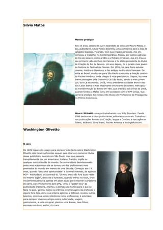 Silvio Matos



                                                  Menino prodígio


                                                  Aos 16 anos, depois de ouvir escondido as idéias de Mauro Matos, o
                                                  pai, publicitário, Silvio Matos desenhou uma campanha para a loja de
                                                  calçados Sopasso. Flagrado, teve sua criação aprovada. Aos 18,
                                                  começou a trabalhar na Contemporânea. Passou por outras agências
                                                  do Rio de Janeiro, como a V&S e a McCann-Erickson. Aos 23, trouxe
                                                  seu primeiro Leão de Ouro de Cannes e foi eleito presidente do Clube
                                                  de Criação do Rio de Janeiro. Um ano depois, foi o jurado mais jovem
                                                  da história do Festival de Cannes. Em 1991, foi para Paris estudar
                                                  cinema, história e literatura, e fez estágio na Pu-blicis francesa. De
                                                  volta ao Brasil, mudou-se para São Paulo e assumiu a direção criativa
                                                  da Fischer América, onde chegou à vice-presidência. Depois, fez uma
                                                  breve passagem pela Giovanni,FCB São Paulo, sendo o mais jovem
                                                  CEO da FCB no mundo. De lá, virou presidente da Bates Brasil e fez
                                                  das Casas Bahia o mais importante anunciante brasileiro. Participou
                                                  da transformação da Bates em Y&R, que presidiu até o final de 2005,
                                                  quando fundou a Matos Grey em sociedade com o WPP Group. Sua
                                                  carreira prodígio lhe rendeu três títulos de Profissional de Propaganda
                                                  no Prêmio Colunistas.




                                                  Moacir Sitibaldi começou trabalhando com Willy Biondani. Desde
                                                  1986 dedica-se a fotos publicitárias, editoriais e autorais. Trabalhou
                                                  nas publicações Revista da Criação, Vogue e Criativa, e nas agências
                                                  Talent, W/Brasil, Grey Brasil, Fischer América e Young&Rubicam.


Washington Olivetto



O cara

Os 1226 toques de espaço para escrever este texto sobre Washington
Olivetto não foram suficientes sequer para citar os i-números títulos
desse publicitário nascido em São Paulo, mas que passaria
tranqüilamente por um americano, italiano, francês, inglês ou
qualquer outro cidadão do mundo. De universitário desinteressado
pelos ares acadêmicos ele se tornou um dos profissionais mais
premiados do mundo em menos de uma década. Começou aos 19
anos, quando "deu uma oportunidade” a Juvenal Azevedo, da agência
HGP - Publicidade, de contratá-lo. “O meu pneu não fura duas vezes
no mesmo lugar”, disse ele a Azevedo, quando entrou no local, onde
inicialmente pensava apenas em pedir ajuda para resolver o problema
do carro. Daí em diante foi para DPZ, virou o “golden boy” da
publicidade brasileira, chamou a atenção do mundo para o que se
fazia no país, ganhou todos os prêmios e homenagens da profissão e
alguns fora dela, abriu sua própria agência, a WBrasil, revelou outros
talentos, continua sendo referência como profissional, é solicitado
para escrever diversos artigos sobre publicidade, viagem,
gastronomia, a vida em geral, plantou uma árvore, teve filhos,
escreveu um livro, enfim, é o cara.
 