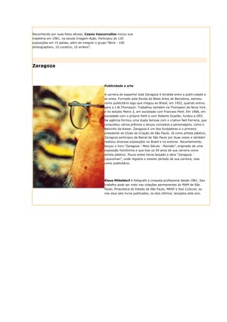 Reconhecido por suas fotos aéreas, Cassio Vasconcellos iniciou sua
trajetória em 1981, na escola Imagem-Ação. Participou de 120
exposições em 15 países, além de integrar o grupo “Blink - 100
photographers, 10 curators, 10 writers”.




Zaragoza



                                                Publicidade e arte


                                                A carreira do espanhol José Zaragoza é dividida entre a publi-cidade e
                                                as artes. Formado pela Escola de Belas Artes de Barcelona, estreou
                                                como publicitário logo que chegou ao Brasil, em 1952, quando entrou
                                                para a J.W.Thompson. Trabalhou também na Thompson de Nova York
                                                e no estúdio Metro 3, em sociedade com Francesc Petit. Em 1968, em
                                                sociedade com o próprio Petit e com Roberto Duailibi, fundou a DPZ.
                                                Na agência formou uma dupla famosa com o criativo Neil Ferreira, que
                                                conquistou vários prêmios e lançou conceitos e personagens, como o
                                                Baixinho da Kaiser. Zaragoza é um dos fundadores e o primeiro
                                                presidente do Clube de Criação de São Paulo. Já como artista plástico,
                                                Zaragoza participou da Bienal de São Paulo por duas vezes e também
                                                realizou diversas exposições no Brasil e no exterior. Recentemente,
                                                lançou o livro “Zaragoza - Meio Século - Revisão”, originado de uma
                                                exposição homônima e que traz os 50 anos de sua carreira como
                                                artista plástico. Pouco antes havia lançado a obra “Zaragoza -
                                                Layoutman”, onde registra o mesmo período de sua carreira, mas
                                                como publicitário.




                                                Klaus Mitteldorf é fotógrafo e cineasta profissional desde 1981. Seu
                                                trabalho pode ser visto nas coleções permanentes do MAM de São
                                                Paulo, Pinacoteca do Estado de São Paulo, MASP e Itaú Cultural, ou
                                                nos seus seis livros publicados, os dois últimos, lançados este ano.
 