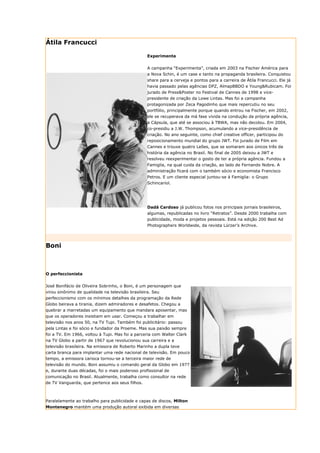 Átila Francucci

                                                 Experimenta


                                                 A campanha “Experimenta”, criada em 2003 na Fischer América para
                                                 a Nova Schin, é um case e tanto na propaganda brasileira. Conquistou
                                                 share para a cerveja e pontos para a carreira de Átila Francucci. Ele já
                                                 havia passado pelas agências DPZ, AlmapBBDO e Young&Rubicam. Foi
                                                 jurado de Press&Poster no Festival de Cannes de 1998 e vice-
                                                 presidente de criação da Lowe Lintas. Mas foi a campanha
                                                 protagonizada por Zeca Pagodinho que mais repercutiu no seu
                                                 portfólio, principalmente porque quando entrou na Fischer, em 2002,
                                                 ele se recuperava da má fase vivida na condução da própria agência,
                                                 a Cápsula, que até se associou à TBWA, mas não decolou. Em 2004,
                                                 co-presidiu a J.W. Thompson, acumulando a vice-presidência de
                                                 criação. No ano seguinte, como chief creative officer, participou do
                                                 reposicionamento mundial do grupo JWT. Foi jurado de Film em
                                                 Cannes e trouxe quatro Leões, que se somaram aos únicos três da
                                                 história da agência no Brasil. No final de 2005 deixou a JWT e
                                                 resolveu reexperimentar o gosto de ter a própria agência. Fundou a
                                                 Famiglia, na qual cuida da criação, ao lado de Fernando Nobre. A
                                                 administração ficará com o também sócio e economista Francisco
                                                 Petros. E um cliente especial juntou-se à Famiglia: o Grupo
                                                 Schincariol.




                                                 Dadá Cardoso já publicou fotos nos principais jornais brasileiros,
                                                 algumas, republicadas no livro “Retratos”. Desde 2000 trabalha com
                                                 publicidade, moda e projetos pessoais. Está na edição 200 Best Ad
                                                 Photographers Worldwide, da revista Lürzer’s Archive.




Boni



O perfeccionista


José Bonifácio de Oliveira Sobrinho, o Boni, é um personagem que
virou sinônimo de qualidade na televisão brasileira. Seu
perfeccionismo com os mínimos detalhes da programação da Rede
Globo beirava a tirania, dizem admiradores e desafetos. Chegou a
quebrar a marretadas um equipamento que mandara aposentar, mas
que os operadores insistiam em usar. Começou a trabalhar em
televisão nos anos 50, na TV Tupi. Também foi publicitário: passou
pela Lintas e foi sócio e fundador da Proeme. Mas sua paixão sempre
foi a TV. Em 1966, voltou à Tupi. Mas foi a parceria com Walter Clark
na TV Globo a partir de 1967 que revolucionou sua carreira e a
televisão brasileira. Na emissora de Roberto Marinho a dupla teve
carta branca para implantar uma rede nacional de televisão. Em pouco
tempo, a emissora carioca tornou-se a terceira maior rede de
televisão do mundo. Boni assumiu o comando geral da Globo em 1977
e, durante duas décadas, foi o mais poderoso profissional de
comunicação no Brasil. Atualmente, trabalha como consultor na rede
de TV Vanguarda, que pertence aos seus filhos.



Paralelamente ao trabalho para publicidade e capas de discos, Milton
Montenegro mantém uma produção autoral exibida em diversas
 