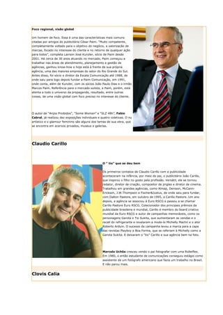 Foco regional, visão global


Um homem de foco. Essa é uma das características mais comuns
citadas por amigos do publicitário César Paim. “Muito competente,
completamente voltado para o objetivo do negócio, a valorizacão de
marcas, focado no interesse do cliente e no retorno de qualquer ação
para todos”, completa Lairson José Kunzler, sócio de Paim desde
2001. Há cerca de 30 anos atuando no mercado, Paim começou a
trabalhar nas áreas de atendimento, planejamento e gestão de
agências, ganhou know-how e hoje está à frente da sua própria
agência, uma das maiores empresas do setor do Rio Grande do Sul.
Antes disso, foi sócio e diretor da Escala Comunicação até 1988, de
onde saiu para logo depois fundar a Paim Comunicação, em 1991,
onde conta, além de Kunzler, com os sócios João Paulo Dias e o irmão
Marcos Paim. Referência para o mercado sulista, a Paim, porém, está
atenta a todo o universo da propaganda, resultado, entre outras
coisas, de uma visão global com foco preciso no interesse do cliente.




O autor de “Anjos Proibidos”, “Some Women” e “SLZ 48h”, Fabio
Cabral, já realizou dez exposições individuais e quatro coletivas. O nu
artístico e o glamour feminino são alguns dos temas de sua obra, que
se encontra em acervos privados, museus e galerias.




Claudio Carillo



                                                  O " tio" que se deu bem


                                                  Os primeiros contatos de Claudio Carillo com a publicidade
                                                  aconteceram na infância, por meio do pai, o publicitário João Carillo,
                                                  que inspirou o filho no gosto pela profissão. Versátil, ele se tornou
                                                  redator, diretor de criação, compositor de jingles e diretor de cinema.
                                                  Trabalhou em grandes agências, como Almap, Denison, McCann-
                                                  Erickson, J.W.Thompson e Fischer&Justus, de onde saiu para fundar,
                                                  com Dalton Pastore, em outubro de 1995, a Carillo Pastore. Um ano
                                                  depois, a agência se associou à Euro RSCG e passou a se chamar
                                                  Carillo Pastore Euro RSCG. Colecionador dos principais prêmios da
                                                  publicidade brasileira e mundial, Carillo é membro do board criativo
                                                  mundial da Euro RSCG e autor de campanhas memoráveis, como os
                                                  personagens Garota e Tio Sukita, que aumentaram as vendas e o
                                                  recall do refrigerante e revelaram a mode-lo Michelly Machri e o ator
                                                  Roberto Arduin. O sucesso da campanha levou a marca para a capa
                                                  das revistas Playboy e Boa Forma, que se referiam à Michelly como a
                                                  Garota Sukita. E deixaram o “tio” Carillo e sua agência bem na foto.




                                                  Marcelo Uchôa cresceu vendo o pai fotografar com uma Rolleiflex.
                                                  Em 1980, o então estudante de comunicações conseguiu estágio como
                                                  assistente de um fotógrafo americano que fazia um trabalho no Brasil.
                                                  E não parou mais.


Clovis Calia
 