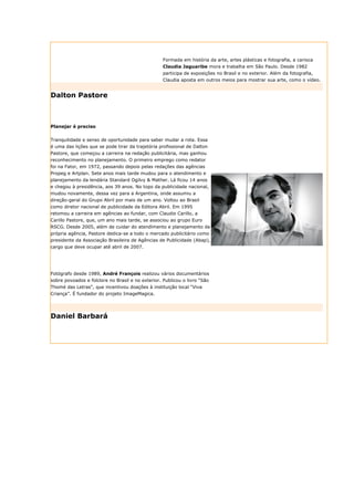 Formada em história da arte, artes plásticas e fotografia, a carioca
                                                  Claudia Jaguaribe mora e trabalha em São Paulo. Desde 1982
                                                  participa de exposições no Brasil e no exterior. Além da fotografia,
                                                  Claudia aposta em outros meios para mostrar sua arte, como o vídeo.


Dalton Pastore



Planejar é preciso


Tranquilidade e senso de oportunidade para saber mudar a rota. Essa
é uma das lições que se pode tirar da trajetória profissional de Dalton
Pastore, que começou a carreira na redação publicitária, mas ganhou
reconhecimento no planejamento. O primeiro emprego como redator
foi na Fator, em 1972, passando depois pelas redações das agências
Propeg e Artplan. Sete anos mais tarde mudou para o atendimento e
planejamento da lendária Standard Ogilvy & Mather. Lá ficou 14 anos
e chegou à presidência, aos 39 anos. No topo da publicidade nacional,
mudou novamente, dessa vez para a Argentina, onde assumiu a
direção-geral do Grupo Abril por mais de um ano. Voltou ao Brasil
como diretor nacional de publicidade da Editora Abril. Em 1995
retomou a carreira em agências ao fundar, com Claudio Carillo, a
Carillo Pastore, que, um ano mais tarde, se associou ao grupo Euro
RSCG. Desde 2005, além de cuidar do atendimento e planejamento da
própria agência, Pastore dedica-se a todo o mercado publicitário como
presidente da Associação Brasileira de Agências de Publicidade (Abap),
cargo que deve ocupar até abril de 2007.




Fotógrafo desde 1989, André François realizou vários documentários
sobre povoados e folclore no Brasil e no exterior. Publicou o livro “São
Thomé das Letras”, que incentivou doações à instituição local “Viva
Criança”. É fundador do projeto ImageMagica.




Daniel Barbará
 